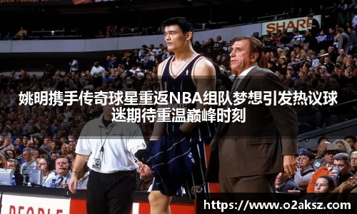 姚明携手传奇球星重返NBA组队梦想引发热议球迷期待重温巅峰时刻